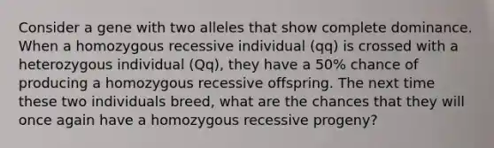 Consider a gene with two alleles that show complete dominance. When a homozygous recessive individual (qq) is crossed with a heterozygous individual (Qq), they have a 50% chance of producing a homozygous recessive offspring. The next time these two individuals breed, what are the chances that they will once again have a homozygous recessive progeny?