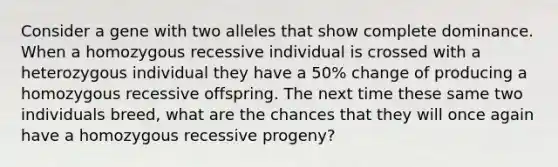 Consider a gene with two alleles that show complete dominance. When a homozygous recessive individual is crossed with a heterozygous individual they have a 50% change of producing a homozygous recessive offspring. The next time these same two individuals breed, what are the chances that they will once again have a homozygous recessive progeny?