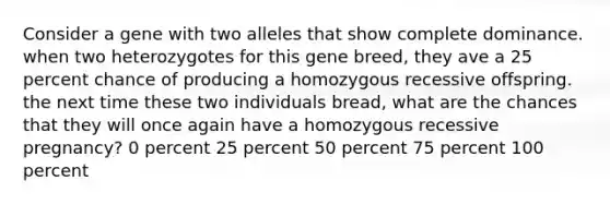 Consider a gene with two alleles that show complete dominance. when two heterozygotes for this gene breed, they ave a 25 percent chance of producing a homozygous recessive offspring. the next time these two individuals bread, what are the chances that they will once again have a homozygous recessive pregnancy? 0 percent 25 percent 50 percent 75 percent 100 percent