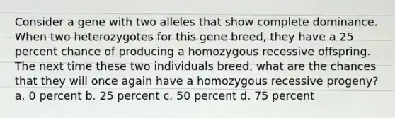 Consider a gene with two alleles that show complete dominance. When two heterozygotes for this gene breed, they have a 25 percent chance of producing a homozygous recessive offspring. The next time these two individuals breed, what are the chances that they will once again have a homozygous recessive progeny? a. 0 percent b. 25 percent c. 50 percent d. 75 percent