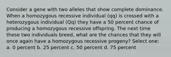 Consider a gene with two alleles that show complete dominance. When a homozygous recessive individual (qq) is crossed with a heterozygous individual (Qq) they have a 50 percent chance of producing a homozygous recessive offspring. The next time these two individuals breed, what are the chances that they will once again have a homozygous recessive progeny? Select one: a. 0 percent b. 25 percent c. 50 percent d. 75 percent