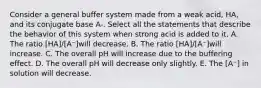 Consider a general buffer system made from a weak acid, HA, and its conjugate base A-. Select all the statements that describe the behavior of this system when strong acid is added to it. A. The ratio [HA]/[A⁻]will decrease. B. The ratio [HA]/[A⁻]will increase. C. The overall pH will increase due to the buffering effect. D. The overall pH will decrease only slightly. E. The [A⁻] in solution will decrease.