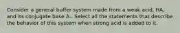 Consider a general buffer system made from a weak acid, HA, and its conjugate base A-. Select all the statements that describe the behavior of this system when strong acid is added to it.