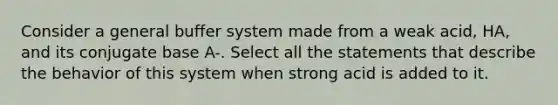 Consider a general buffer system made from a weak acid, HA, and its conjugate base A-. Select all the statements that describe the behavior of this system when strong acid is added to it.