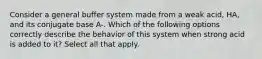 Consider a general buffer system made from a weak acid, HA, and its conjugate base A-. Which of the following options correctly describe the behavior of this system when strong acid is added to it? Select all that apply.