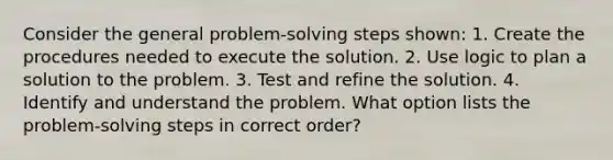 Consider the general problem-solving steps shown: 1. Create the procedures needed to execute the solution. 2. Use logic to plan a solution to the problem. 3. Test and refine the solution. 4. Identify and understand the problem. What option lists the problem-solving steps in correct order?