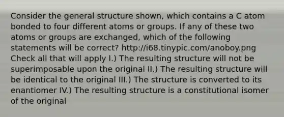 Consider the general structure shown, which contains a C atom bonded to four different atoms or groups. If any of these two atoms or groups are exchanged, which of the following statements will be correct? http://i68.tinypic.com/anoboy.png Check all that will apply I.) The resulting structure will not be superimposable upon the original II.) The resulting structure will be identical to the original III.) The structure is converted to its enantiomer IV.) The resulting structure is a constitutional isomer of the original