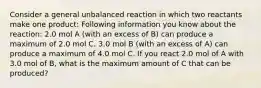 Consider a general unbalanced reaction in which two reactants make one product: Following information you know about the reaction: 2.0 mol A (with an excess of B) can produce a maximum of 2.0 mol C. 3.0 mol B (with an excess of A) can produce a maximum of 4.0 mol C. If you react 2.0 mol of A with 3.0 mol of B, what is the maximum amount of C that can be produced?