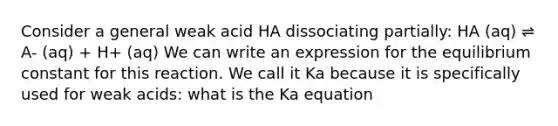 Consider a general weak acid HA dissociating partially: HA (aq) ⇌ A- (aq) + H+ (aq) We can write an expression for the equilibrium constant for this reaction. We call it Ka because it is specifically used for weak acids: what is the Ka equation