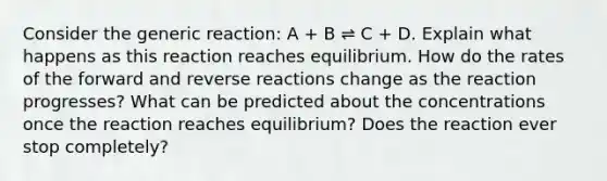 Consider the generic reaction: A + B ⇌ C + D. Explain what happens as this reaction reaches equilibrium. How do the rates of the forward and reverse reactions change as the reaction progresses? What can be predicted about the concentrations once the reaction reaches equilibrium? Does the reaction ever stop completely?