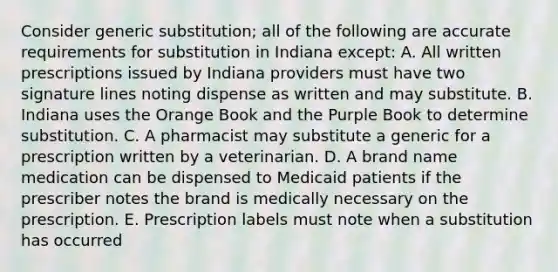 Consider generic substitution; all of the following are accurate requirements for substitution in Indiana except: A. All written prescriptions issued by Indiana providers must have two signature lines noting dispense as written and may substitute. B. Indiana uses the Orange Book and the Purple Book to determine substitution. C. A pharmacist may substitute a generic for a prescription written by a veterinarian. D. A brand name medication can be dispensed to Medicaid patients if the prescriber notes the brand is medically necessary on the prescription. E. Prescription labels must note when a substitution has occurred