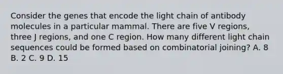 Consider the genes that encode the light chain of antibody molecules in a particular mammal. There are five V regions, three J regions, and one C region. How many different light chain sequences could be formed based on combinatorial joining? A. 8 B. 2 C. 9 D. 15