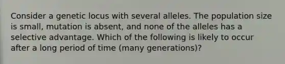 Consider a genetic locus with several alleles. The population size is small, mutation is absent, and none of the alleles has a selective advantage. Which of the following is likely to occur after a long period of time (many generations)?