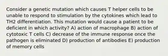 Consider a genetic mutation which causes T helper cells to be unable to respond to stimulation by the cytokines which lead to TH2 differentiation. This mutation would cause a patient to be deficient in which activity? A) action of macrophage B) action of cytotoxic T cells C) decrease of the immune response once the pathogen is eliminated D) production of antibodies E) production of memory cells