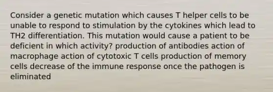 Consider a genetic mutation which causes T helper cells to be unable to respond to stimulation by the cytokines which lead to TH2 differentiation. This mutation would cause a patient to be deficient in which activity? production of antibodies action of macrophage action of cytotoxic T cells production of memory cells decrease of the immune response once the pathogen is eliminated