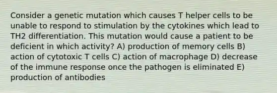 Consider a genetic mutation which causes T helper cells to be unable to respond to stimulation by the cytokines which lead to TH2 differentiation. This mutation would cause a patient to be deficient in which activity? A) production of memory cells B) action of cytotoxic T cells C) action of macrophage D) decrease of the immune response once the pathogen is eliminated E) production of antibodies