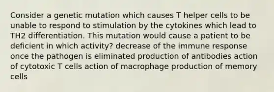 Consider a genetic mutation which causes T helper cells to be unable to respond to stimulation by the cytokines which lead to TH2 differentiation. This mutation would cause a patient to be deficient in which activity? decrease of the immune response once the pathogen is eliminated production of antibodies action of cytotoxic T cells action of macrophage production of memory cells