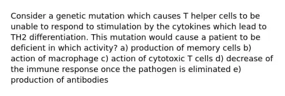 Consider a genetic mutation which causes T helper cells to be unable to respond to stimulation by the cytokines which lead to TH2 differentiation. This mutation would cause a patient to be deficient in which activity? a) production of memory cells b) action of macrophage c) action of cytotoxic T cells d) decrease of the immune response once the pathogen is eliminated e) production of antibodies