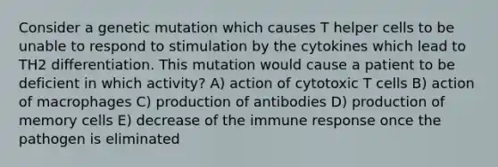 Consider a genetic mutation which causes T helper cells to be unable to respond to stimulation by the cytokines which lead to TH2 differentiation. This mutation would cause a patient to be deficient in which activity? A) action of cytotoxic T cells B) action of macrophages C) production of antibodies D) production of memory cells E) decrease of the immune response once the pathogen is eliminated