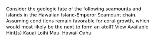 Consider the geologic fate of the following seamounts and islands in the Hawaiian Island-Emperor Seamount chain. Assuming conditions remain favorable for coral growth, which would most likely be the next to form an atoll? View Available Hint(s) Kauai Loihi Maui Hawaii Oahu