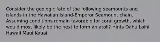 Consider the geologic fate of the following seamounts and islands in the Hawaiian Island-Emperor Seamount chain. Assuming conditions remain favorable for coral growth, which would most likely be the next to form an atoll? Hints Oahu Loihi Hawaii Maui Kauai