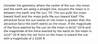 Consider the geometry where the center of the sun, the moon and the earth are along a straight line. Assume the moon is in between the earth and the sun. T/F -The sun pulls the moon toward itself and the moon pulls the sun toward itself -The attractive force the sun exerts on the moon is greater than the attractive force the earth exerts on the moon -If the magnitude of the force exerted by the sun on the moon is 4x10^20 N and the magnitude of the force exerted by the earth on the moon is 2x10^20 N then the net force on the moon is toward the sun with a magnitude of 2 1020 N