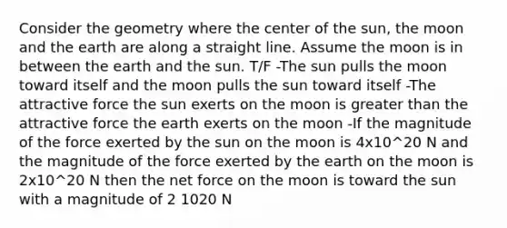 Consider the geometry where the center of the sun, the moon and the earth are along a straight line. Assume the moon is in between the earth and the sun. T/F -The sun pulls the moon toward itself and the moon pulls the sun toward itself -The attractive force the sun exerts on the moon is <a href='https://www.questionai.com/knowledge/ktgHnBD4o3-greater-than' class='anchor-knowledge'>greater than</a> the attractive force the earth exerts on the moon -If the magnitude of the force exerted by the sun on the moon is 4x10^20 N and the magnitude of the force exerted by the earth on the moon is 2x10^20 N then the net force on the moon is toward the sun with a magnitude of 2 1020 N