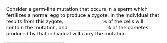 Consider a germ-line mutation that occurs in a sperm which fertilizes a normal egg to produce a zygote. In the individual that results from this zygote, ________________% of the cells will contain the mutation, and ________________% of the gametes produced by that individual will carry the mutation.