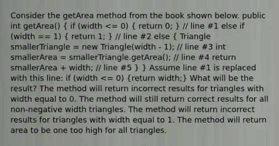 Consider the getArea method from the book shown below. public int getArea() ( if (width <= 0) { return 0; ) // line #1 else if (width == 1) ( return 1; ) // line #2 else ( Triangle smallerTriangle = new Triangle(width - 1); // line #3 int smallerArea = smallerTriangle.getArea(); // line #4 return smallerArea + width; // line #5 ) } Assume line #1 is replaced with this line: if (width <= 0) (return width;) What will be the result? The method will return incorrect results for triangles with width equal to 0. The method will still return correct results for all non-negative width triangles. The method will return incorrect results for triangles with width equal to 1. The method will return area to be one too high for all triangles.