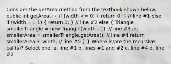 Consider the getArea method from the textbook shown below. public int getArea() ( if (width <= 0) { return 0; ) // line #1 else if (width == 1) ( return 1; ) // line #2 else ( Triangle smallerTriangle = new Triangle(width - 1); // line #3 int smallerArea = smallerTriangle.getArea(); // line #4 return smallerArea + width; // line #5 ) } Where is/are the recursive call(s)? Select one: a. line #1 b. lines #1 and #2 c. line #4 d. line #2