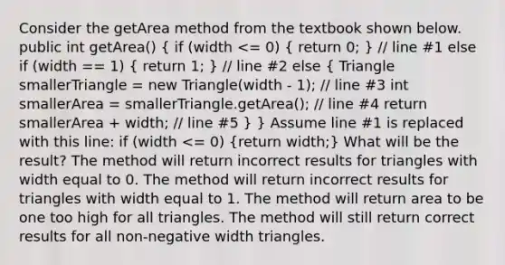 Consider the getArea method from the textbook shown below. public int getArea() ( if (width <= 0) { return 0; ) // line #1 else if (width == 1) ( return 1; ) // line #2 else ( Triangle smallerTriangle = new Triangle(width - 1); // line #3 int smallerArea = smallerTriangle.getArea(); // line #4 return smallerArea + width; // line #5 ) } Assume line #1 is replaced with this line: if (width <= 0) (return width;) What will be the result? The method will return incorrect results for triangles with width equal to 0. The method will return incorrect results for triangles with width equal to 1. The method will return area to be one too high for all triangles. The method will still return correct results for all non-negative width triangles.