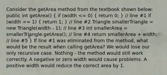 Consider the getArea method from the textbook shown below: public int getArea() ( if (width <= 0) { return 0; ) // line #1 if (width == 1) ( return 1; ) // line #2 Triangle smallerTriangle = new Triangle(width - 1); // line #3 int smallerArea = smallerTriangle.getArea(); // line #4 return smallerArea + width; // line #5 } If line #1 was eliminated from the method, what would be the result when calling getArea? We would lose our only recursive case. Nothing - the method would still work correctly. A negative or zero width would cause problems. A positive width would reduce the correct area by 1.