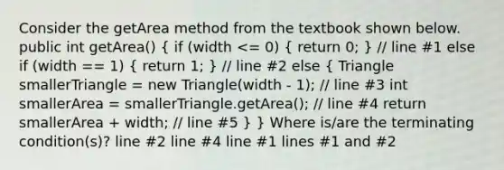 Consider the getArea method from the textbook shown below. public int getArea() ( if (width <= 0) { return 0; ) // line #1 else if (width == 1) ( return 1; ) // line #2 else ( Triangle smallerTriangle = new Triangle(width - 1); // line #3 int smallerArea = smallerTriangle.getArea(); // line #4 return smallerArea + width; // line #5 ) } Where is/are the terminating condition(s)? line #2 line #4 line #1 lines #1 and #2