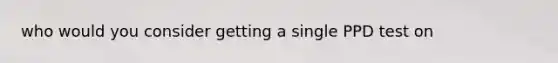 who would you consider getting a single PPD test on