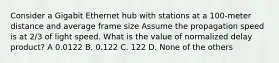 Consider a Gigabit Ethernet hub with stations at a 100-meter distance and average frame size Assume the propagation speed is at 2/3 of light speed. What is the value of normalized delay product? A 0.0122 B. 0.122 C. 122 D. None of the others