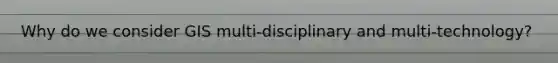 Why do we consider GIS multi-disciplinary and multi-technology?