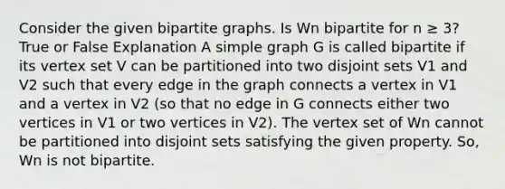 Consider the given bipartite graphs. Is Wn bipartite for n ≥ 3? True or False Explanation A simple graph G is called bipartite if its vertex set V can be partitioned into two disjoint sets V1 and V2 such that every edge in the graph connects a vertex in V1 and a vertex in V2 (so that no edge in G connects either two vertices in V1 or two vertices in V2). The vertex set of Wn cannot be partitioned into disjoint sets satisfying the given property. So, Wn is not bipartite.