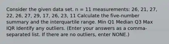 Consider the given data set. n = 11 measurements: 26, 21, 27, 22, 26, 27, 29, 17, 26, 23, 11 Calculate the five-number summary and the interquartile range. Min Q1 Median Q3 Max IQR Identify any outliers. (Enter your answers as a comma-separated list. If there are no outliers, enter NONE.)