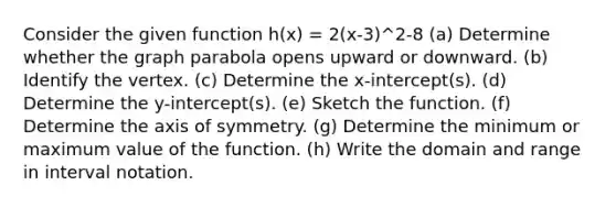 Consider the given function h(x) = 2(x-3)^2-8 (a) Determine whether the graph parabola opens upward or downward. (b) Identify the vertex. (c) Determine the x-intercept(s). (d) Determine the y-intercept(s). (e) Sketch the function. (f) Determine the axis of symmetry. (g) Determine the minimum or maximum value of the function. (h) Write the domain and range in interval notation.