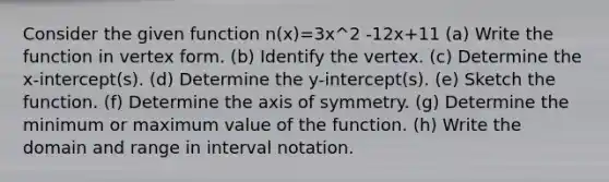 Consider the given function n(x)=3x^2 -12x+11 (a) Write the function in vertex form. (b) Identify the vertex. (c) Determine the x-intercept(s). (d) Determine the y-intercept(s). (e) Sketch the function. (f) Determine the axis of symmetry. (g) Determine the minimum or maximum value of the function. (h) Write the domain and range in interval notation.