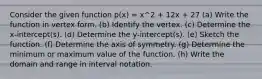 Consider the given function p(x) = x^2 + 12x + 27 (a) Write the function in vertex form. (b) Identify the vertex. (c) Determine the x-intercept(s). (d) Determine the y-intercept(s). (e) Sketch the function. (f) Determine the axis of symmetry. (g) Determine the minimum or maximum value of the function. (h) Write the domain and range in interval notation.