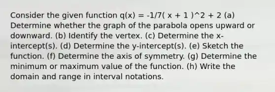 Consider the given function q(x) = -1/7( x + 1 )^2 + 2 (a) Determine whether the graph of the parabola opens upward or downward. (b) Identify the vertex. (c) Determine the x-intercept(s). (d) Determine the y-intercept(s). (e) Sketch the function. (f) Determine the axis of symmetry. (g) Determine the minimum or maximum value of the function. (h) Write the domain and range in interval notations.