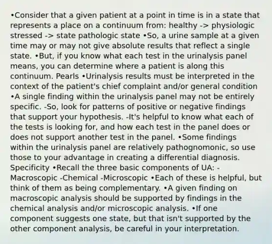 •Consider that a given patient at a point in time is in a state that represents a place on a continuum from: healthy -> physiologic stressed -> state pathologic state •So, a urine sample at a given time may or may not give absolute results that reflect a single state. •But, if you know what each test in the urinalysis panel means, you can determine where a patient is along this continuum. Pearls •Urinalysis results must be interpreted in the context of the patient's chief complaint and/or general condition •A single finding within the urinalysis panel may not be entirely specific. -So, look for patterns of positive or negative findings that support your hypothesis. -It's helpful to know what each of the tests is looking for, and how each test in the panel does or does not support another test in the panel. •Some findings within the urinalysis panel are relatively pathognomonic, so use those to your advantage in creating a differential diagnosis. Specificity •Recall the three basic components of UA: -Macroscopic -Chemical -Microscopic •Each of these is helpful, but think of them as being complementary. •A given finding on macroscopic analysis should be supported by findings in the chemical analysis and/or microscopic analysis. •If one component suggests one state, but that isn't supported by the other component analysis, be careful in your interpretation.