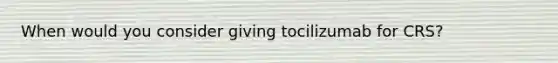 When would you consider giving tocilizumab for CRS?