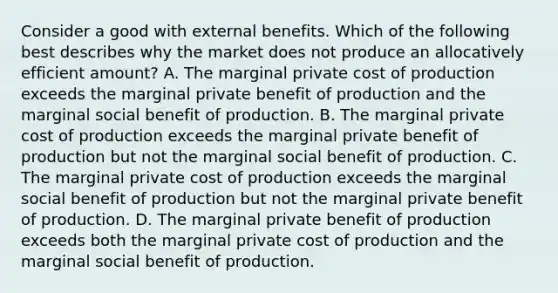 Consider a good with external benefits. Which of the following best describes why the market does not produce an allocatively efficient amount? A. The marginal private cost of production exceeds the marginal private benefit of production and the marginal social benefit of production. B. The marginal private cost of production exceeds the marginal private benefit of production but not the marginal social benefit of production. C. The marginal private cost of production exceeds the marginal social benefit of production but not the marginal private benefit of production. D. The marginal private benefit of production exceeds both the marginal private cost of production and the marginal social benefit of production.