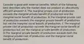 Consider a good with external benefits. Which of the following best describes why the market does not produce an allocatively efficient amount? A. The marginal private cost of production exceeds the marginal private benefit of production and the marginal social benefit of production. B.The marginal private cost of production exceeds the marginal private benefit of production but not the marginal social benefit of production. C.The marginal private cost of production exceeds the marginal social benefit of production but not the marginal private benefit of production. D.The marginal private benefit of production exceeds both the marginal private cost of production and the marginal social benefit of production.