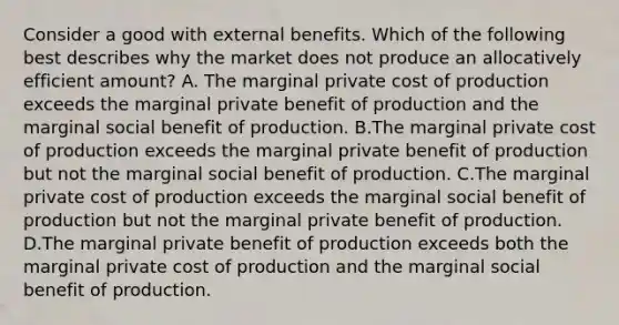 Consider a good with external benefits. Which of the following best describes why the market does not produce an allocatively efficient amount? A. The marginal private cost of production exceeds the marginal private benefit of production and the marginal social benefit of production. B.The marginal private cost of production exceeds the marginal private benefit of production but not the marginal social benefit of production. C.The marginal private cost of production exceeds the marginal social benefit of production but not the marginal private benefit of production. D.The marginal private benefit of production exceeds both the marginal private cost of production and the marginal social benefit of production.