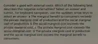 Consider a good with external costs. Which of the following best describes this negative externalities? Select an answer and submit. For keyboard navigation, use the up/down arrow keys to select an answer. a The marginal benefit to consumers exceeds the private marginal cost of production and the social marginal cost of production. b The social marginal cost exceeds the private marginal cost. c The private marginal cost exceeds the social marginal cost. d The private marginal cost of production and the social marginal cost exceed the marginal benefit to consumers.