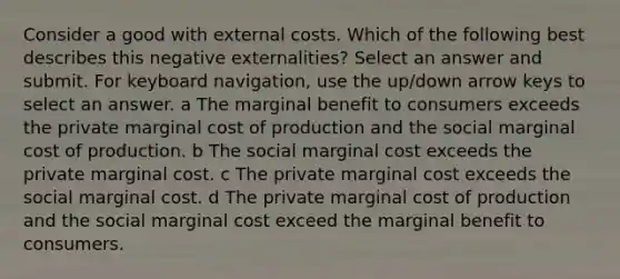 Consider a good with external costs. Which of the following best describes this negative externalities? Select an answer and submit. For keyboard navigation, use the up/down arrow keys to select an answer. a The marginal benefit to consumers exceeds the private marginal cost of production and the social marginal cost of production. b The social marginal cost exceeds the private marginal cost. c The private marginal cost exceeds the social marginal cost. d The private marginal cost of production and the social marginal cost exceed the marginal benefit to consumers.