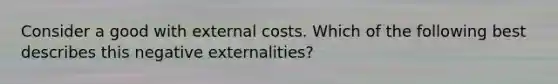 Consider a good with external costs. Which of the following best describes this negative externalities?